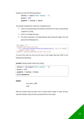 23
Suppose you have the following program.
salary = input("Your salary : ")
bonus = 150
payment = salary + bonus
This program will generate a type error message because:
• salary is a string data type (all variables received from an input is automatically
assigned to a string)
• bonus is an integer data type
• The plus(+) operation is not legal between type string and integer, thus will
generate the following error.
To correct the code, we must cast the input to the integer data type. Refer to the
following example below.
Example: Casting variable receive from input()
Output :
Your salary : 1000
1150
After the variable salary has been cast to number (either integer or float), the plus
operation between salary and bonus produced the correct output.
salary = int(input("Your salary : "))
bonus = 150
payment = salary + bonus
print(payment)
 