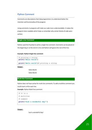 25
Python Comment
Comments are descriptions that help programmers to understand better the
intention and functionality of the program.
Using comments in programs will make our code more understandable. It makes the
program more readable which helps us remember why certain blocks of code were
written.
Single Line Comment
Python used the # symbol to write a single-line comment. Comments can be placed at
the beginning or at the end of a line and Python will ignore the rest of the line.
Example: Python Single-line comment
Output :
Hello World
Hello World
Multi-line Comment
Python does not have syntax for multi-line comments. To add a multiline comment you
could insert a # for each line.
Example: Python Multi-line comment
Output :
Such a wonderful day!
# printing a string
print('Hello world')
print('Hello world')# printing a string
# it is a
# multiline
# comment
print("Such a wonderful day!")
 