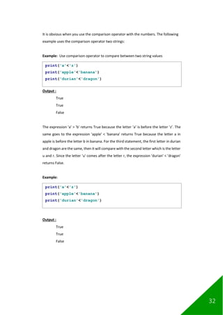 32
It is obvious when you use the comparison operator with the numbers. The following
example uses the comparison operator two strings:
Example: Use comparison operator to compare between two string values
Output :
True
True
False
The expression 'a' > 'b' returns True because the letter 'a' is before the letter 'z’. The
same goes to the expression 'apple' < 'banana' returns True because the letter a in
apple is before the letter b in banana. For the third statement, the first letter in durian
and dragon are the same, then it will compare with the second letter which is the letter
u and r. Since the letter 'u' comes after the letter r, the expression 'durian' < 'dragon'
returns False.
Example:
Output :
True
True
False
print('a'<'z')
print('apple'<'banana')
print('durian'<'dragon')
print('a'<'z')
print('apple'<'banana')
print('durian'<'dragon')
 