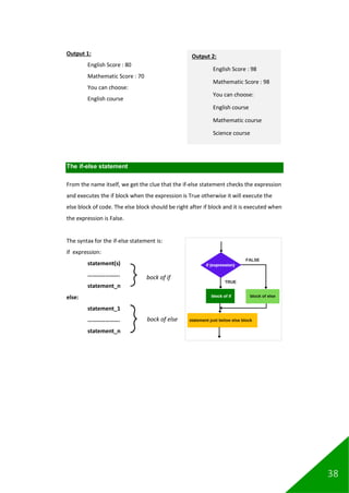 38
Output 1:
English Score : 80
Mathematic Score : 70
You can choose:
English course
The if-else statement
From the name itself, we get the clue that the if-else statement checks the expression
and executes the if block when the expression is True otherwise it will execute the
else block of code. The else block should be right after if block and it is executed when
the expression is False.
The syntax for the if-else statement is:
if expression:
statement(s)
………………….
statement_n
else:
statement_1
………………….
statement_n
bock of if
bock of else
Output 2:
English Score : 98
Mathematic Score : 98
You can choose:
English course
Mathematic course
Science course
 