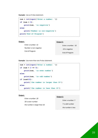 39
Example: Use an if-else statement.
Output :
Enter a number: 12
Number is non-negative
End of Program
Example: Use more than one if-else statement.
Output :
Enter a number: 20
20 is even number
the number is larger than 10
num = int(input('Enter a number: '))
if (num < 0):
print(num, 'is negative')
else:
print('Number is non-negative')
print('End of Program')
Output 2:
Enter a number: -10
-10 is negative
End of Program
num = int(input('Enter a number: '))
if (num % 2 == 0):
print(num, 'is even number')
else:
print(num, 'is odd number')
if (num>10):
print('the number is larger than 10')
else:
print('the number is less than 10')
Output 2:
Enter a number: 7
7 is odd number
the number is less
than 10
 