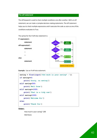 40
The elif statement
The elif keyword is used to chain multiple conditions one after another. With an elif
statement, we can make a complex decision-making statements. The elif statement
helps you to check multiple expressions and it executes the code as soon as one of the
conditions evaluates to True.
The syntax for the if-elif-else statement is:
If expression1 :
statement
elif expression2 :
statement
…
...
else:
statement
Example: Use an if-elif-else statement.
Output :
How much is your saving? :200
Well Done
saving = float(input('How much is your saving? :'))
if saving==0:
print('Sorry, no saving')
elif saving<500:
print('Well Done')
elif saving<=1000:
print('That is a tidy sum')
elif saving>1000:
print('Welcome Sir')
else:
print('Thank You')
 