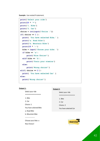 42
Example: Use nested if statement.
Output 1:
Select your ride
******************
1. Bike
2. Car
Choice :1
You have selected Bike.
a. Road Bike
b. Mountain Bike
------------------
Choose your bike: a
Nice Choice!
print('Select your ride')
print(18 * '*')
print('1. Bike')
print('2. Car')
choice = int(input('Choice :'))
if( choice == 1 ):
print( 'You have selected Bike.' )
print('a. Road Bike')
print('b. Mountain Bike')
print(18 * '-')
bike = input('Choose your bike: ')
if bike == 'a':
print('Nice Choice!')
elif bike == 'b':
print('Train your stamina')
else:
print('Wrong choice!')
elif( choice == 2 ):
print( 'You have selected Car' )
else:
print('Wrong choice!')
Output 2:
Select your ride
******************
1. Bike
2. Car
Choice :2
You have selected Car
 
