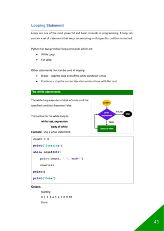 43
Looping Statement
Loops are one of the most powerful and basic concepts in programming. A loop can
contain a set of statements that keeps on executing until a specific condition is reached.
Python has two primitive loop commands which are:
• While Loop
• For Loop
Other statements that can be used in looping
• Break – stop the loop even if the while condition is true
• Continue – stop the current iteration and continue with the next
The while statements
The while loop executes a block of code until the
specified condition becomes False.
The syntax for the while loop is:
while test_expression:
Body of while
Example: Use a while statement.
Output :
Starting
0 1 2 3 4 5 6 7 8 9 10
Done
count = 0
print('Starting')
while count<=10:
print(count, ' ', end='')
count+=1
print()
print('Done')
 