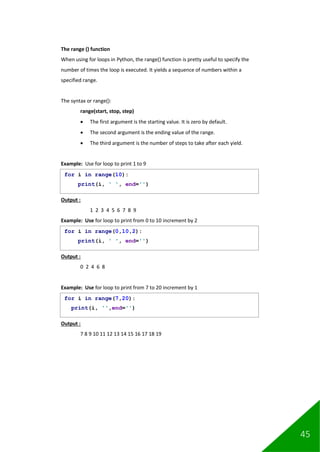 45
The range () function
When using for loops in Python, the range() function is pretty useful to specify the
number of times the loop is executed. It yields a sequence of numbers within a
specified range.
The syntax or range():
range(start, stop, step)
• The first argument is the starting value. It is zero by default.
• The second argument is the ending value of the range.
• The third argument is the number of steps to take after each yield.
Example: Use for loop to print 1 to 9
Output :
1 2 3 4 5 6 7 8 9
Example: Use for loop to print from 0 to 10 increment by 2
Output :
0 2 4 6 8
Example: Use for loop to print from 7 to 20 increment by 1
Output :
7 8 9 10 11 12 13 14 15 16 17 18 19
for i in range(10):
print(i, ' ', end='')
for i in range(0,10,2):
print(i, ' ', end='')
for i in range(7,20):
print(i, '',end='')
 