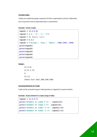 48
Creating Tuples
Tuples are created by typing a sequence of items, separated by commas. Optionally,
you can put the comma-separated values in parenthesis.
Example: Create a tuple
Output :
(1, 2, 5, 6)
('a', 'b', 'c', 'd')
()
(5, 3, 1)
('Aileen', 'Auni', 'Asbir', 1986, 1640, 1948)
Accessing Elements of a Tuple
Tuple can be accessed using an index (positive or negative) in square brackets.
Example: Access element in a tuple using an index.
tuple1 = (1,2,5,6)
tuple2 = ('a', 'b', 'c', 'd')
tuple3 = () #empty tuple
tuple4 = 5,3,1
tuple5 = ('Aileen', 'Auni', 'Asbir', 1986,1640, 1948)
print(tuple1)
print(tuple2)
print(tuple3)
print(tuple4)
print(tuple5)
tuple1 = (1,3,5,7)
print('Element at index 0 =>' , tuple1[0])
print('Element at index 2 =>' ,tuple1[2])
print('Element at index -3 =>' ,tuple1[-3])
print('Element at index -1 =>' ,tuple1[-1])
 