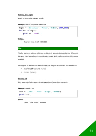 51
Iterating Over Tuples
Apply for loop to iterate over a tuple.
Example: Use for loop to iterate a tuple.
Output :
Kelantan Perak Kedah 1987 1999
List
The list is also an ordered collection of objects. It is similar to tuple but the difference
between them is that lists are mutable(can change) while tuples are immutable(cannot
change).
List support all the features of the Tuple but as they are mutable it is also possible to:
• Insert/modify elements in a list
• remove elements
Creating List
Lists are created using square brackets positioned around the elements.
Example: Create a list
Output :
('John', 'Jane', 'Ringo', 'Ahmad')
tuple = ('Kelantan', 'Perak', 'Kedah', 1987,1999)
for val in tuple:
print(val, end=' ')
list = ('John', 'Jane', 'Ringo', 'Ahmad')
print(list)
 