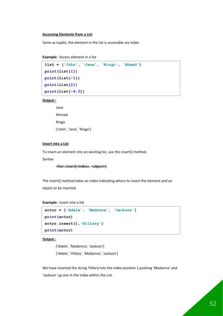 52
Accessing Elements from a List
Same as tuples, the element in the list is accessible via index.
Example: Access element in a list
Output :
Jane
Ahmad
Ringo
('John', 'Jane', 'Ringo')
Insert into a List
To insert an element into an existing list, use the insert() method.
Syntax:
<list>.insert(<index>, <object>)
The insert() method takes an index indicating where to insert the element and an
object to be inserted.
Example: Insert into a list
Output :
['Adele', 'Madonna', 'Jackson']
['Adele', 'Hillary', 'Madonna', 'Jackson']
We have inserted the string ‘Hillary’into the index position 1 pushing ‘Madonna’ and
‘Jackson’ up one in the index within the List.
list = ('John', 'Jane', 'Ringo', 'Ahmad')
print(list[1])
print(list[-1])
print(list[2])
print(list[-4:3])
actor = ['Adele', 'Madonna', 'Jackson']
print(actor)
actor.insert(1,'Hillary')
print(actor)
 