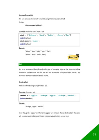 53
Remove from a List
We can remove elements from a List using the remove() method.
Syntax:
<list>.remove(<object>)
Example: Remove value from a list
Output :
['Aileen', 'Auni', 'Asbir', 'Jerry', 'Tan']
['Aileen', 'Asbir', 'Jerry', 'Tan']
Set
Set is an unordered (unindexed) collection of mutable objects that does not allow
duplicates. Unlike tuple and list, set are not accessible using the index. In set, any
duplicate items will be considered as one.
Create a Set
A Set is defined using curly brackets ‘{}’.
Example: Create a set.
Output :
{'orange', 'apple', 'banana'}
Even though the ‘apple’ and ‘banana’ appear two times in the set declaration, the value
will consider as one because the set treats any duplication as one item.
stud = ['Aileen', 'Auni', 'Asbir', 'Jerry','Tan']
print(stud)
stud.remove('Auni')
print(stud)
basket = {'apple', 'orange','apple','orange','banana'}
print(basket)
 