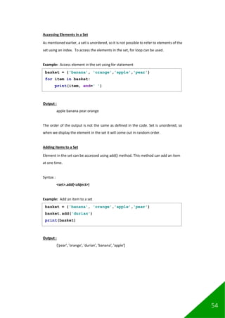 54
Accessing Elements in a Set
As mentioned earlier, a set is unordered, so it is not possible to refer to elements of the
set using an index. To access the elements in the set, for loop can be used.
Example: Access element in the set using for statement
Output :
apple banana pear orange
The order of the output is not the same as defined in the code. Set is unordered, so
when we display the element in the set it will come out in random order.
Adding Items to a Set
Element in the set can be accessed using add() method. This method can add an item
at one time.
Syntax :
<set>.add(<object>)
Example: Add an item to a set
Output :
{'pear', 'orange', 'durian', 'banana', 'apple'}
basket = {'banana', 'orange','apple','pear'}
for item in basket:
print(item, end=' ')
basket = {'banana', 'orange','apple','pear'}
basket.add('durian')
print(basket)
 