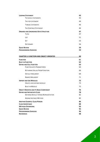 2
LOOPING STATEMENT 43
THE WHILE STATEMENTS 43
THE FOR STATEMENT 44
T BREAK STATEMENTS 46
THE CONTINUE STATEMENT 46
ORDERED AND UNORDERED DATA STRUCTURE 47
TUPLE 47
LIST 51
SET 53
DICTIONARY 56
QUICK REVIEW 59
PROGRAMMING EXERCISES 59
CHAPTER 3: FUNCTION AND OBJECT-ORIENTED 60
FUNCTION 61
BUILT-IN FUNCTION 62
DEFINE AND CALL FUNCTION 63
FUNCTION WITH PARAMETER(S) 64
RETURNING VALUES FROM FUNCTION 66
DEFAULT ARGUMENT 69
NAMED ARGUMENT 71
IMPORT AND USE MODULES 72
CREATE USER-DEFINED MODULE 73
BUILT-IN MODULE 75
OBJECT-ORIENTED AND ITS BASIC COMPONENT 76
DEFINE AND INSTANTIATE CLASS 78
DEFINING DEFAULT STRING REPRESENTATION 82
ADDING INSTANCE METHOD 82
ANOTHER EXAMPLE: CLASS PERSON 86
CLASS INHERITANCE 88
METHODS OVERRIDING 93
QUICK REVIEW 95
PROGRAMMING EXERCISES 96
REFERENCES 98
 