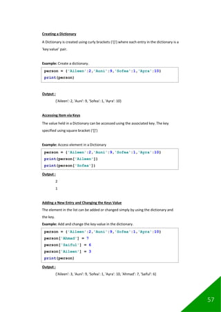 57
Creating a Dictionary
A Dictionary is created using curly brackets ('{}') where each entry in the dictionary is a
‘key:value’ pair.
Example: Create a dictionary.
Output :
{'Aileen': 2, 'Auni': 9, 'Sofea': 1, 'Ayra': 10}
Accessing Item via Keys
The value held in a Dictionary can be accessed using the associated key. The key
specified using square bracket (‘[]’)
Example: Access element in a Dictionary
Output :
2
1
Adding a New Entry and Changing the Keys Value
The element in the list can be added or changed simply by using the dictionary and
the key.
Example: Add and change the key-value in the dictionary.
Output :
{'Aileen': 3, 'Auni': 9, 'Sofea': 1, 'Ayra': 10, 'Ahmad': 7, 'Saiful': 6}
person = {'Aileen':2,'Auni':9,'Sofea':1,'Ayra':10}
print(person)
person = {'Aileen':2,'Auni':9,'Sofea':1,'Ayra':10}
print(person['Aileen'])
print(person['Sofea'])
person = {'Aileen':2,'Auni':9,'Sofea':1,'Ayra':10}
person['Ahmad'] = 7
person['Saiful'] = 6
person['Aileen'] = 3
print(person)
 