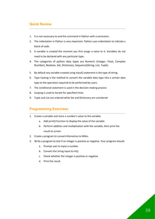 59
Quick Review
1. It is not necessary to end the command in Python with a semicolon.
2. The indentation in Python is very important. Python uses indentation to indicate a
block of code.
3. A variable is created the moment you first assign a value to it. Variables do not
need to be declared with any particular type.
4. The categories of python data types are Numeric (Integer, Float, Complex
Number), Boolean, Set, Dictionary, Sequence(String, List, Tuple)
5. By default any variable created using input() statement is the type of string.
6. Type Casting is the method to convert the variable data type into a certain data
type to the operation required to be performed by users.
7. The conditional statement is used in the decision-making process
8. Looping is used to iterate for specified times
9. Tuple and List are ordered while Set and Dictionary are unordered
Programming Exercises
1. Create a variable and store a number's value to the variable.
a. Add print() function to display the value of the variable
b. Perform addition and multiplication with the variable, then print the
result to screen
2. Create a program to convert Kilometres to Miles.
3. Write a program to test if an integer is positive or negative. Your program should:
a. Prompt user to input a number.
b. Convert the string input to int()
c. Check whether the integer is positive or negative
d. Print the result.
 