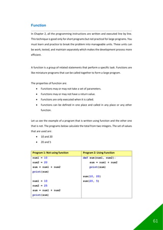 61
Function
In Chapter 2, all the programming instructions are written and executed line by line.
This technique is good only for short programs but not practical for large programs. You
must learn and practice to break the problem into manageable units. These units can
be work, tested, and maintain separately which makes the development process more
efficient.
A function is a group of related statements that perform a specific task. Functions are
like miniature programs that can be called together to form a large program.
The properties of function are:
• Functions may or may not take a set of parameters.
• Functions may or may not have a return value.
• Functions are only executed when it is called.
• Functions can be defined in one place and called in any place or any other
function.
Let us see the example of a program that is written using function and the other one
that is not. The programs below calculate the total from two integers. The set of values
that are used are:
• 10 and 20
• 20 and 5
Program 1: Not using function Program 2: Using Function
num1 = 10
num2 = 20
sum = num1 + num2
print(sum)
num1 = 10
num2 = 25
sum = num1 + num2
print(sum)
def sum(num1, num2):
sum = num1 + num2
print(sum)
sum(10, 20)
sum(20, 5)
 