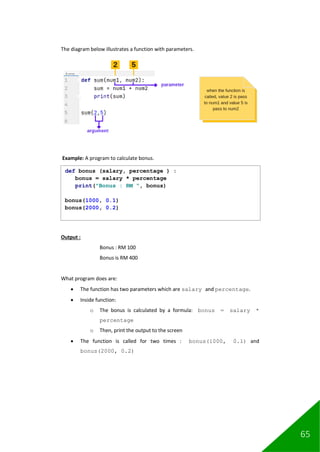 65
The diagram below illustrates a function with parameters.
Example: A program to calculate bonus.
Output :
Bonus : RM 100
Bonus is RM 400
What program does are:
• The function has two parameters which are salary and percentage.
• Inside function:
o The bonus is calculated by a formula: bonus = salary *
percentage
o Then, print the output to the screen
• The function is called for two times : bonus(1000, 0.1) and
bonus(2000, 0.2)
def bonus (salary, percentage ) :
bonus = salary * percentage
print("Bonus : RM ", bonus)
bonus(1000, 0.1)
bonus(2000, 0.2)
 