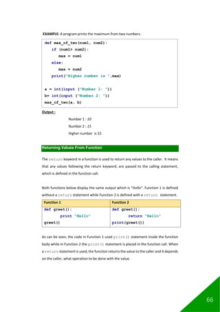 66
EXAMPLE: A program prints the maximum from two numbers.
Output :
Number 1 : 10
Number 2 : 15
Higher number is 15
Returning Values From Function
The return keyword in a function is used to return any values to the caller. It means
that any values following the return keyword, are passed to the calling statement,
which is defined in the function call.
Both functions below display the same output which is "Hello". Function 1 is defined
without a return statement while Function 2 is defined with a return statement.
Function 1 Function 2
def greet():
print "Hello"
greet()
def greet():
return "Hello"
print(greet())
As can be seen, the code in Function 1 used print() statement inside the function
body while in Function 2 the print() statement is placed in the function call. When
a return statement is used, the function returns the value to the caller and it depends
on the caller, what operation to be done with the value.
def max_of_two(num1, num2):
if (num1> num2):
max = num1
else:
max = num2
print("Higher number is ",max)
a = int(input ("Number 1: "))
b= int(input ("Number 2: "))
max_of_two(a, b)
 