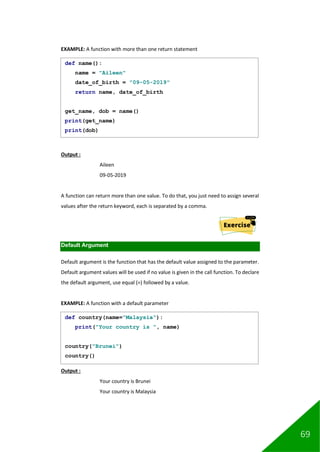 69
EXAMPLE: A function with more than one return statement
Output :
Aileen
09-05-2019
A function can return more than one value. To do that, you just need to assign several
values after the return keyword, each is separated by a comma.
Default Argument
Default argument is the function that has the default value assigned to the parameter.
Default argument values will be used if no value is given in the call function. To declare
the default argument, use equal (=) followed by a value.
EXAMPLE: A function with a default parameter
Output :
Your country is Brunei
Your country is Malaysia
def name():
name = "Aileen"
date_of_birth = "09-05-2019"
return name, date_of_birth
get_name, dob = name()
print(get_name)
print(dob)
def country(name="Malaysia"):
print("Your country is ", name)
country("Brunei")
country()
 