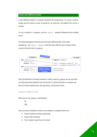 73
Create user-defined module
A user-defined module is a module created by the programmer. To create a module,
simply save the code as usual, by using the .py extension. Any python file can be a
module.
To use a module in a program, use the import keyword followed by the module
name.
The following diagram illustrates two functions defined within a file called
example.py. Use import example (the file name without .py) to import all the
content of the file into my_app.py.
Once the definition of module example is visible, inside my_app.py, we can use them
as if they have been defined in the current file. To call the function in a module, we
have to include module name, dot operator(.), and function name.
example.add(10,20) )
When we run my_app.py, it will produce:
30
150
There are three methods on how to use modules in a program which are:
1. Import module (as shown previously)
2. Import with renaming
3. From module import list_of_function
 