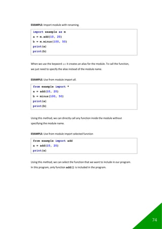 74
EXAMPLE: Import module with renaming.
When we use the keyword as it creates an alias for the module. To call the function,
we just need to specify the alias instead of the module name.
EXAMPLE: Use from module import all.
Using this method, we can directly call any function inside the module without
specifying the module name.
EXAMPLE: Use from module import selected function
Using this method, we can select the function that we want to include in our program.
In this program, only function add() is included in the program.
import example as m
a = m.add(10, 20)
b = m.minus(100, 50)
print(a)
print(b)
from example import *
a = add(10, 20)
b = minus(100, 50)
print(a)
print(b)
from example import add
a = add(10, 20)
print(a)
 