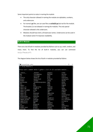 75
Some important points to notes in naming the module:
• The only character allowed in naming the module are alphabets, numbers,
and underscore.
• For normal .py files, we can save files as act3a(iii).py but not for the module.
The bracket () is not allowed in naming the modules. The only special
character allowed is the underscore.
• Modules should have short, all-lowercase names. Underscores can be used in
the module name if it improves readability.
Built-in Module
There are a lot of built-in modules provided by Pythons such as sys, math, random, and
many more. To find the list of built-in modules, you can use command
help("module")
The diagram below shows the list of built-in modules provided by Python.
 