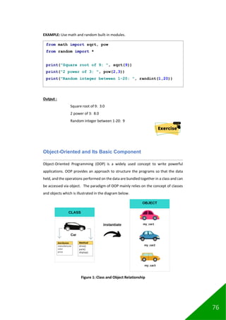 76
EXAMPLE: Use math and random built-in modules.
Output :
Square root of 9: 3.0
2 power of 3: 8.0
Random integer between 1-20: 9
Object-Oriented and Its Basic Component
Object-Oriented Programming (OOP) is a widely used concept to write powerful
applications. OOP provides an approach to structure the programs so that the data
held, and the operations performed on the data are bundled together in a class and can
be accessed via object. The paradigm of OOP mainly relies on the concept of classes
and objects which is illustrated in the diagram below.
Figure 1: Class and Object Relationship
from math import sqrt, pow
from random import *
print("Square root of 9: ", sqrt(9))
print("2 power of 3: ", pow(2,3))
print("Random integer between 1-20: ", randint(1,20))
 