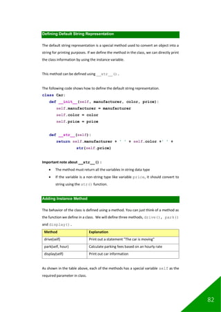 82
Defining Default String Representation
The default string representation is a special method used to convert an object into a
string for printing purposes. If we define the method in the class, we can directly print
the class information by using the instance variable.
This method can be defined using __str__().
The following code shows how to define the default string representation.
class Car:
def __init__(self, manufacturer, color, price):
self.manufacturer = manufacturer
self.color = color
self.price = price
def __str__(self):
return self.manufacturer + ' ' + self.color +' ' +
str(self.price)
Important note about __str__() :
• The method must return all the variables in string data type
• If the variable is a non-string type like variable price, it should convert to
string using the str() function.
Adding Instance Method
The behavior of the class is defined using a method. You can just think of a method as
the function we define in a class. We will define three methods, drive(), park()
and display().
Method Explanation
drive(self) Print out a statement "The car is moving"
park(self, hour) Calculate parking fees based on an hourly rate
display(self) Print out car information
As shown in the table above, each of the methods has a special variable self as the
required parameter in class.
 