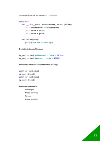 83
Lets us now define the first method, drive(self)
class Car:
def __init__(self, manufacturer, color, price):
self.manufacturer = manufacturer
self.color = color
self.price = price
def drive(self):
print("The car is moving")
Create the instances of the class:
my_car1 = Car("Volkswagen", "pink", 187000)
my_car2 = Car("Perodua", "blue", 63000)
Then call the attributes name and method drive().
print(my_car1.name)
my_car1.drive()
print(my_car2.name)
my_car2.drive()
The output generated is :
Volkswagen
The car is moving
Perodua
The car is moving
 