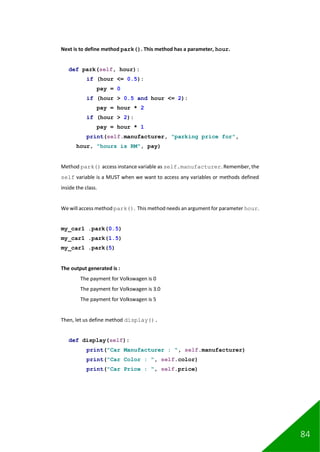 84
Next is to define method park(). This method has a parameter, hour.
def park(self, hour):
if (hour <= 0.5):
pay = 0
if (hour > 0.5 and hour <= 2):
pay = hour * 2
if (hour > 2):
pay = hour * 1
print(self.manufacturer, "parking price for",
hour, "hours is RM", pay)
Method park() access instance variable as self.manufacturer. Remember, the
self variable is a MUST when we want to access any variables or methods defined
inside the class.
We will access method park(). This method needs an argument for parameter hour.
my_car1 .park(0.5)
my_car1 .park(1.5)
my_car1 .park(5)
The output generated is :
The payment for Volkswagen is 0
The payment for Volkswagen is 3.0
The payment for Volkswagen is 5
Then, let us define method display().
def display(self):
print("Car Manufacturer : ", self.manufacturer)
print("Car Color : ", self.color)
print("Car Price : ", self.price)
 
