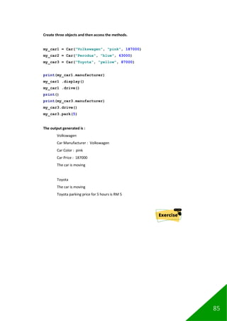 85
Create three objects and then access the methods.
my_car1 = Car("Volkswagen", "pink", 187000)
my_car2 = Car("Perodua", "blue", 63000)
my_car3 = Car("Toyota", "yellow", 87000)
print(my_car1.manufacturer)
my_car1 .display()
my_car1 .drive()
print()
print(my_car3.manufacturer)
my_car3.drive()
my_car3.park(5)
The output generated is :
Volkswagen
Car Manufacturer : Volkswagen
Car Color : pink
Car Price : 187000
The car is moving
Toyota
The car is moving
Toyota parking price for 5 hours is RM 5
 