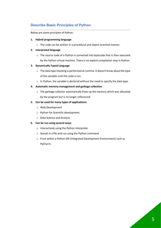 5
Describe Basic Principles of Python
Below are some principles of Python.
1. Hybrid programming language
o The code can be written in a procedural and object-oriented manner.
2. Interpreted language
o The source code of a Python is converted into bytecode that is then executed
by the Python virtual machine. There is no explicit compilation step in Python.
3. Dynamically Typed Language
o The data type checking is performed at runtime.It doesn’t know about the type
of the variable until the code is run.
o In Python, the variable is declared without the need to specify the data type.
4. Automatic memory management and garbage collection
o The garbage collector automatically frees up the memory which was allocated
by the program but is no longer referenced.
5. Can be used for many types of applications:
o Web Development
o Python for Scientific development
o Data Science and Analysis
6. Can be run using several ways:
o Interactively using the Python interpreter
o Stored in a file and run using the Python command
o From within a Python IDE (Integrated Development Environment) such as
PyCharm.
 
