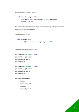 87
Define method calculate_age().
def calculate_age(self):
self.age = self.currentYear - self.yearborn
return self.age
This method when it is called by the object will calculate the age and replace the initial
value of age=0 with the new value.
Define method display().
def display(self):
print("You are", self.age, "years old")
Create two objects for class Person()
p1 = Person("Aileen", 2019)
print("Hi", p1.name)
p1.calculate_age()
p1.display()
p2 = Person("Aydeen", 1998)
print("Hi", p2.name)
p2.calculate_age()
p2.display()
The output generated is :
Hi Aileen
You are 2 years old
Hi Aydeen
You are 23 years old
 