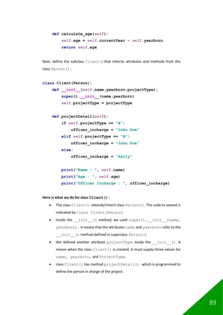 89
def calculate_age(self):
self.age = self.currentYear - self.yearborn
return self.age
Next, define the subclass Client()that inherits attributes and methods from the
class Person().
class Client(Person):
def __init__(self,name,yearborn,projectType):
super().__init__(name,yearborn)
self.projectType = projectType
def projectDetail(self):
if self.projectType == "A":
officer_incharge = "John Doe"
elif self.projectType == "B":
officer_incharge = "John Doe"
else:
officer_incharge = "Sally"
print("Name : ", self.name)
print("Age : ", self.age)
print("Officer Incharge : ", officer_incharge)
Here is what we do for class Client():
• The class Client() extends/inherit class Person(). The code to extend is
indicated by class Client(Person)
• Inside the __init__() method, we used super().__init__(name,
yearborn). It means that the attributes name and yearborn refer to the
__init__() method defined in superclass Person()
• We defined another attribute projectType inside the __init__(). It
means when the class Client() is created, it must supply three values for
name, yearborn, and ProjectType.
• class Client() has method projectDetail() which is programmed to
define the person in charge of the project.
 