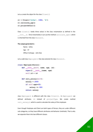 90
Let us create the object for the class Client()
c1 = Client("Sofea", 1984, "A")
c1.calculate_age()
c1.projectDetail()
Class client() needs three values in the class instantiation as defined in the
__init__(). Once instantiated, it can use the method calculate_age() which
is inherited from the class Person().
The output generated is :
Name : Sofea
Age : 37
Officer Incharge : John Doe
Let us add class Employee() that also extends the class Person().
class Employee(Person):
def __init__(self, name, age, id):
super().__init__(name, age)
self.id = id
def calc_salary(self):
salary = 2000
if self.age>=35:
salary += 800
return salary
class Employee() is different with the class Client(). In Employee() we
defined attributes id instead of projectType. We create method
calc_salary() which is used to calculate the salary of the employee.
Even though Employee and Client are both types of Person, they are under different
sub-categories, so they have different attributes and behavior (methods). That is why
we separate them into two different classes.
 