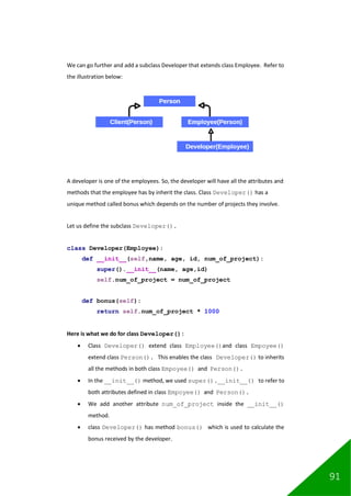 91
We can go further and add a subclass Developer that extends class Employee. Refer to
the illustration below:
A developer is one of the employees. So, the developer will have all the attributes and
methods that the employee has by inherit the class. Class Developer() has a
unique method called bonus which depends on the number of projects they involve.
Let us define the subclass Developer().
class Developer(Employee):
def __init__(self,name, age, id, num_of_project):
super().__init__(name, age,id)
self.num_of_project = num_of_project
def bonus(self):
return self.num_of_project * 1000
Here is what we do for class Developer():
• Class Developer() extend class Employee()and class Empoyee()
extend class Person(). This enables the class Developer() to inherits
all the methods in both class Empoyee() and Person().
• In the __init__() method, we used super().__init__() to refer to
both attributes defined in class Empoyee() and Person().
• We add another attribute num_of_project inside the __init__()
method.
• class Developer() has method bonus() which is used to calculate the
bonus received by the developer.
 