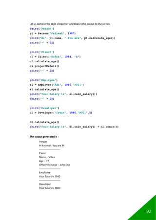 92
Let us compile the code altogether and display the output to the screen.
print('Person')
p1 = Person("Fatimah", 1987)
print("Hi", p1.name, ".You are", p1.calculate_age())
print('-' * 25)
print('Client')
c1 = Client("Sofea", 1984, "A")
c1.calculate_age()
c1.projectDetail()
print('-' * 25)
print('Employee')
e1 = Employee("Adi", 1980,"P001")
e1.calculate_age()
print("Your Salary is", e1.calc_salary())
print('-' * 25)
print('Developer')
d1 = Developer("Irwan", 1980,"P001",5)
d1.calculate_age()
print("Your Salary is", d1.calc_salary() + d1.bonus())
The output generated is :
Person
Hi Fatimah. You are 34
-------------------------
Client
Name : Sofea
Age : 37
Officer Incharge : John Doe
-------------------------
Employee
Your Salary is 2800
-------------------------
Developer
Your Salary is 7800
 