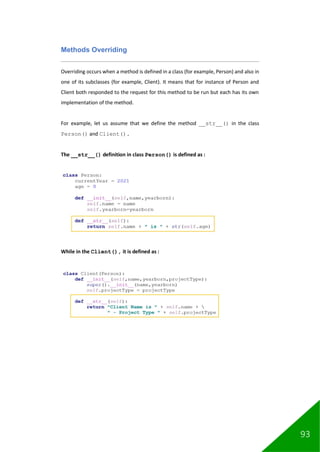 93
Methods Overriding
Overriding occurs when a method is defined in a class (for example, Person) and also in
one of its subclasses (for example, Client). It means that for instance of Person and
Client both responded to the request for this method to be run but each has its own
implementation of the method.
For example, let us assume that we define the method __str__() in the class
Person() and Client().
The __str__() definition in class Person() is defined as :
While in the Client(), it is defined as :
 