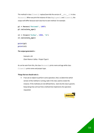 94
The method in class Client() replace/override the version of __str__() in class
Person(). When we print the instance of class Employee() and Client(), the
output will differ because each class has its own method. For example:
p1 = Person("Fatimah", 1987)
p1.calculate_age()
c1 = Client("Sofea", 1984, "A")
c1.calculate_age()
print(p1)
print(c1)
The output generated is :
Fatimah is 34
Client Name is Sofea - Project Type A
As can be seen from this, the class Person() prints name and age while class
Client() prints name and project type.
Things that we should note is :
• If we ask an object to perform some operation, then, to determine which
version of the method is running, look in the class used to create the
instance. If the methods are not defined there, look into the class’s parents.
Keep doing that until we find a method that implements the operation
requested.
 