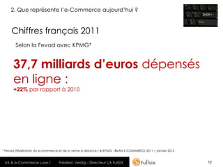 2. Que représente l’e-Commerce aujourd’hui ?


     Chiffres français 2011
        Selon la Fevad avec KPMG*


      37,7 milliards d’euros dépensés
      en ligne :
      +22% par rapport à 2010




* Fevad (Fédération du e-commerce et de la vente à distance ) & KPMG : BILAN E-COMMERCE 2011 | janvier 2012


 UX & e-Commerce Luxe /            Frédéric Veidig - Directeur UX FullSIX                                     12
 