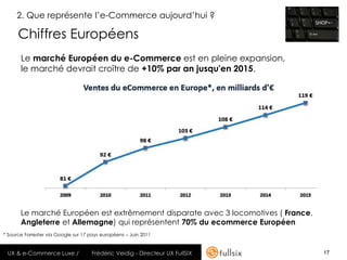 2. Que représente l’e-Commerce aujourd’hui ?

      Chiffres Européens
       Le marché Européen du e-Commerce est en pleine expansion,
       le marché devrait croître de +10% par an jusqu'en 2015.




       Le marché Européen est extrêmement disparate avec 3 locomotives ( France,
       Angleterre et Allemagne) qui représentent 70% du ecommerce Européen
* Source Forrester via Google sur 17 pays européens – Juin 2011


 UX & e-Commerce Luxe /              Frédéric Veidig - Directeur UX FullSIX        17
 