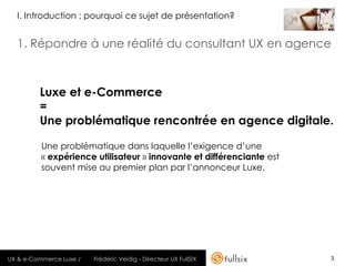 I. Introduction : pourquoi ce sujet de présentation?


  1. Répondre à une réalité du consultant UX en agence



         Luxe et e-Commerce
         =
         Une problématique rencontrée en agence digitale.

          Une problématique dans laquelle l’exigence d’une
          « expérience utilisateur » innovante et différenciante est
          souvent mise au premier plan par l’annonceur Luxe.




UX & e-Commerce Luxe /   Frédéric Veidig - Directeur UX FullSIX        3
 