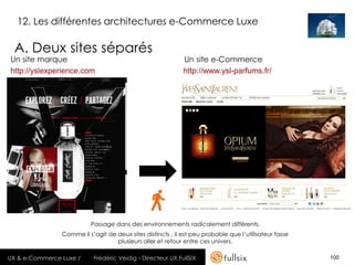 12. Les différentes architectures e-Commerce Luxe

  A. Deux sites séparés
Un site marque                                               Un site e-Commerce
http://yslexperience.com                                     http://www.ysl-parfums.fr/




                          Passage dans des environnements radicalement différents.
                Comme il s’agit de deux sites distincts , il est peu probable que l’utilisateur fasse
                                   plusieurs aller et retour entre ces univers.

UX & e-Commerce Luxe /     Frédéric Veidig - Directeur UX FullSIX                                       100
 