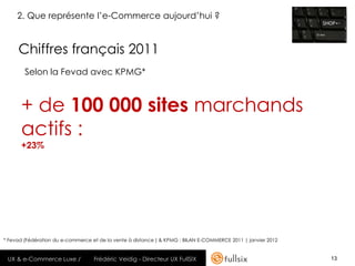 2. Que représente l’e-Commerce aujourd’hui ?


     Chiffres français 2011
        Selon la Fevad avec KPMG*



      + de 100 000 sites marchands
      actifs :
      +23%




* Fevad (Fédération du e-commerce et de la vente à distance ) & KPMG : BILAN E-COMMERCE 2011 | janvier 2012


 UX & e-Commerce Luxe /            Frédéric Veidig - Directeur UX FullSIX                                     13
 