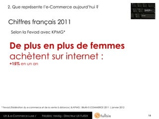 2. Que représente l’e-Commerce aujourd’hui ?


     Chiffres français 2011
        Selon la Fevad avec KPMG*


      De plus en plus de femmes
      achètent sur internet :
      +15% en un an




* Fevad (Fédération du e-commerce et de la vente à distance ) & KPMG : BILAN E-COMMERCE 2011 | janvier 2012


 UX & e-Commerce Luxe /            Frédéric Veidig - Directeur UX FullSIX                                     14
 