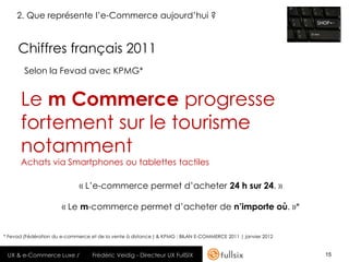 2. Que représente l’e-Commerce aujourd’hui ?


     Chiffres français 2011
        Selon la Fevad avec KPMG*


      Le m Commerce progresse
      fortement sur le tourisme
      notamment
      Achats via Smartphones ou tablettes tactiles

                              « L’e-commerce permet d’acheter 24 h sur 24. »

                       « Le m-commerce permet d’acheter de n’importe où. »*


* Fevad (Fédération du e-commerce et de la vente à distance ) & KPMG : BILAN E-COMMERCE 2011 | janvier 2012


 UX & e-Commerce Luxe /            Frédéric Veidig - Directeur UX FullSIX                                     15
 