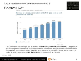 2. Que représente l’e-Commerce aujourd’hui ?

    Chiffres USA*




      L’e-Commerce U.S est dopé par le secteur de la Mode (vêtements, accessoires). Ces produits
      qui ont longtemps souffert de ne pas pouvoir être touchés ou essayés par les consommateurs
      augmentent aujourd’hui plus rapidement leurs ventes en ligne que d’autres secteurs produit.
      La vente en ligne représente 7% du retail aux Etats-Unis, estime Forrester
eMarketer - 2012


UX & e-Commerce Luxe /   Frédéric Veidig - Directeur UX FullSIX                               18
 