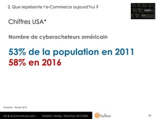 2. Que représente l’e-Commerce aujourd’hui ?


    Chiffres USA*

    Nombre de cyberacheteurs américain


    53% de la population en 2011
    58% en 2016



Forrester- Février 2012


UX & e-Commerce Luxe /    Frédéric Veidig - Directeur UX FullSIX   19
 