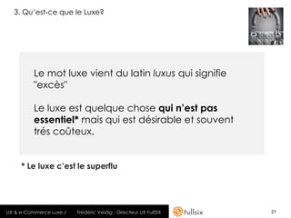 3. Qu’est-ce que le Luxe?




          Le mot luxe vient du latin luxus qui signifie
          "excès"

          Le luxe est quelque chose qui n’est pas
          essentiel* mais qui est désirable et souvent
          trés coûteux.


     * Le luxe c’est le superflu




UX & e-Commerce Luxe /   Frédéric Veidig - Directeur UX FullSIX   21
 