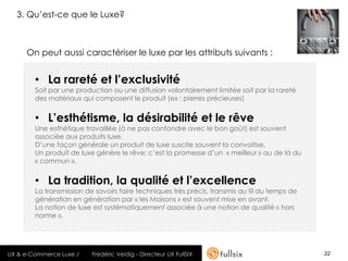 3. Qu’est-ce que le Luxe?



     On peut aussi caractériser le luxe par les attributs suivants :


        • La rareté et l’exclusivité
        Soit par une production ou une diffusion volontairement limitée soit par la rareté
        des matériaux qui composent le produit (ex : pierres précieuses)


        • L’esthétisme, la désirabilité et le rêve
        Une esthétique travaillée (à ne pas confondre avec le bon goût) est souvent
        associée aux produits luxe.
        D’une façon générale un produit de luxe suscite souvent la convoitise.
        Un produit de luxe génère le rêve; c’est la promesse d’un « meilleur » au de là du
        « commun ».


        • La tradition, la qualité et l’excellence
        La transmission de savoirs faire techniques très précis, transmis au fil du temps de
        génération en génération par « les Maisons » est souvent mise en avant.
        La notion de luxe est systématiquement associée à une notion de qualité « hors
        norme ».




UX & e-Commerce Luxe /    Frédéric Veidig - Directeur UX FullSIX                               22
 
