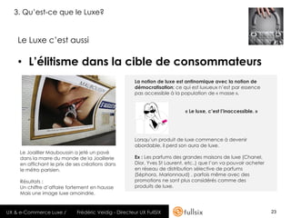 3. Qu’est-ce que le Luxe?


    Le Luxe c’est aussi

    • L’élitisme dans la cible de consommateurs
                                                       La notion de luxe est antinomique avec la notion de
                                                       démocratisation; ce qui est luxueux n’est par essence
                                                       pas accessible à la population de « masse ».


                                                                             « Le luxe, c’est l’inaccessible. »




                                                       Lorsqu’un produit de luxe commence à devenir
                                                       abordable, il perd son aura de luxe.
     Le Joaillier Mauboussin a jeté un pavé
     dans la marre du monde de la Joaillerie           Ex : Les parfums des grandes maisons de luxe (Chanel,
     en affichant le prix de ses créations dans        Dior, Yves St Laurent, etc..) que l’on va pouvoir acheter
     le métro parisien.                                en réseau de distribution sélective de parfums
                                                       (Séphora, Marionnaud) , parfois même avec des
     Résultats :                                       promotions ne sont plus considérés comme des
     Un chiffre d’affaire fortement en hausse          produits de luxe.
     Mais une image luxe amoindrie.


UX & e-Commerce Luxe /       Frédéric Veidig - Directeur UX FullSIX                                                23
 