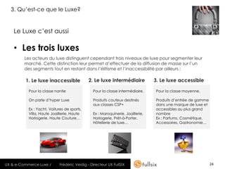 3. Qu’est-ce que le Luxe?


    Le Luxe c’est aussi

    • Les trois luxes
         Les acteurs du luxe distinguent cependant trois niveaux de luxe pour segmenter leur
         marché. Cette distinction leur permet d’effectuer de la diffusion de masse sur l’un
         des segments tout en restant dans l’élitisme et l’inaccessibilité par ailleurs :

         1. Le luxe inaccessible             2. Le luxe intermédiaire            3. Le luxe accessible

           Pour la classe nantie                Pour la classe intermédiaire.    Pour la classe moyenne.

           On parle d’hyper Luxe                Produits couteux destinés        Produits d’entrée de gamme
                                                aux classes CSP+                 dans une marque de luxe et
           Ex : Yacht, Voitures de sports,                                       accessibles au plus grand
           Villa, Haute Joaillerie, Haute       Ex : Maroquinerie, Joaillerie,   nombre
           Horlogerie, Haute Couture…           Horlogerie, Prêt-à-Porter,       Ex : Parfums, Cosmétique,
                                                Hôtellerie de luxe…              Accessoires, Gastronomie…




UX & e-Commerce Luxe /       Frédéric Veidig - Directeur UX FullSIX                                           24
 